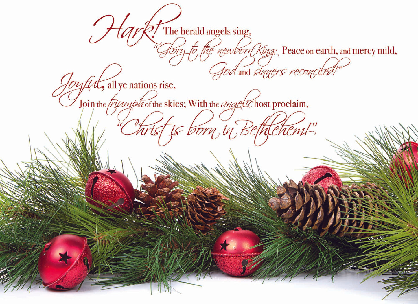 Hark! the herald angels sing, "Glory to the newborn King, Peace on earth, and mercy mild, God and sinners reconciled!"
Joyful, all ye nations rise, Join the triumph of the skies; With the angelic host proclaim, "Christ is born in Bethlehem" Card